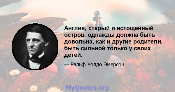 Англия, старый и истощенный остров, однажды должна быть довольна, как и другие родители, быть сильной только у своих детей.