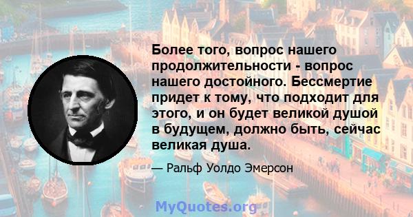 Более того, вопрос нашего продолжительности - вопрос нашего достойного. Бессмертие придет к тому, что подходит для этого, и он будет великой душой в будущем, должно быть, сейчас великая душа.