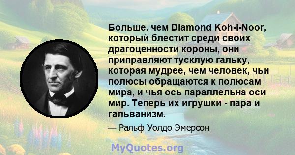 Больше, чем Diamond Koh-i-Noor, который блестит среди своих драгоценности короны, они приправляют тусклую гальку, которая мудрее, чем человек, чьи полюсы обращаются к полюсам мира, и чья ось параллельна оси мир. Теперь