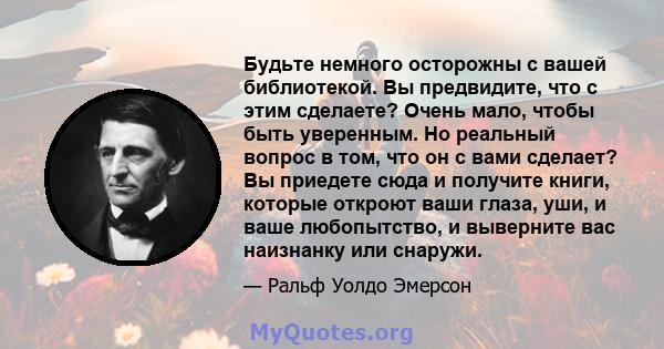 Будьте немного осторожны с вашей библиотекой. Вы предвидите, что с этим сделаете? Очень мало, чтобы быть уверенным. Но реальный вопрос в том, что он с вами сделает? Вы приедете сюда и получите книги, которые откроют