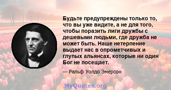 Будьте предупреждены только то, что вы уже видите, а не для того, чтобы поразить лиги дружбы с дешевыми людьми, где дружба не может быть. Наше нетерпение выдает нас в опрометчивых и глупых альянсах, которые ни один Бог