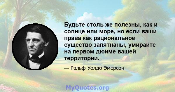 Будьте столь же полезны, как и солнце или море, но если ваши права как рациональное существо запятнаны, умирайте на первом дюйме вашей территории.