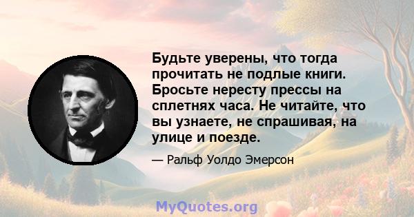 Будьте уверены, что тогда прочитать не подлые книги. Бросьте нересту прессы на сплетнях часа. Не читайте, что вы узнаете, не спрашивая, на улице и поезде.