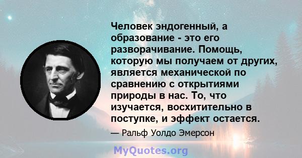 Человек эндогенный, а образование - это его разворачивание. Помощь, которую мы получаем от других, является механической по сравнению с открытиями природы в нас. То, что изучается, восхитительно в поступке, и эффект