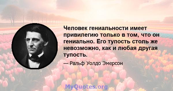 Человек гениальности имеет привилегию только в том, что он гениально. Его тупость столь же невозможно, как и любая другая тупость.