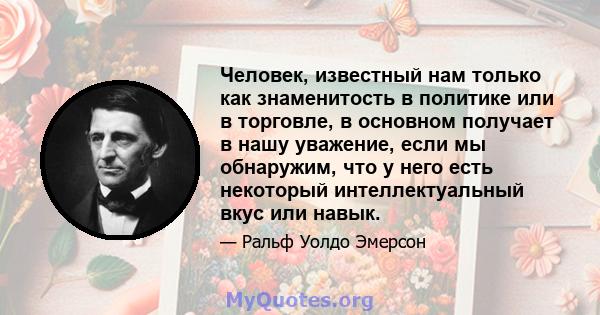 Человек, известный нам только как знаменитость в политике или в торговле, в основном получает в нашу уважение, если мы обнаружим, что у него есть некоторый интеллектуальный вкус или навык.