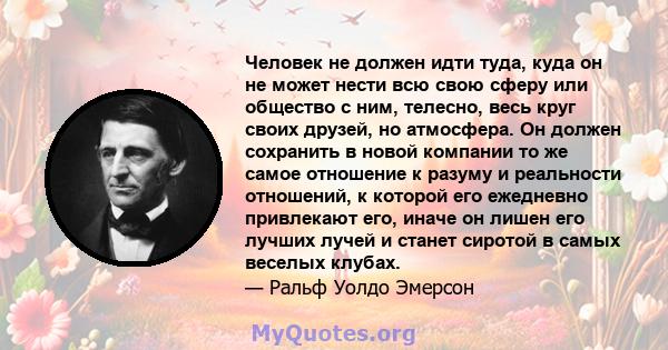 Человек не должен идти туда, куда он не может нести всю свою сферу или общество с ним, телесно, весь круг своих друзей, но атмосфера. Он должен сохранить в новой компании то же самое отношение к разуму и реальности