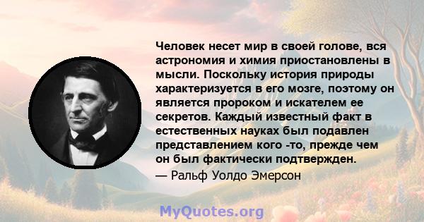 Человек несет мир в своей голове, вся астрономия и химия приостановлены в мысли. Поскольку история природы характеризуется в его мозге, поэтому он является пророком и искателем ее секретов. Каждый известный факт в