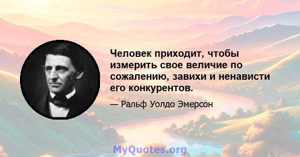 Человек приходит, чтобы измерить свое величие по сожалению, завихи и ненависти его конкурентов.