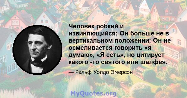 Человек робкий и извиняющийся; Он больше не в вертикальном положении; Он не осмеливается говорить «я думаю», «Я есть», но цитирует какого -то святого или шалфея.