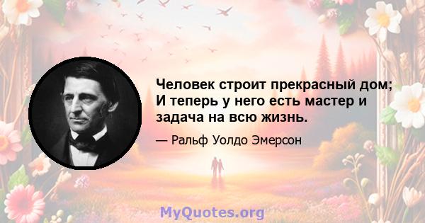 Человек строит прекрасный дом; И теперь у него есть мастер и задача на всю жизнь.