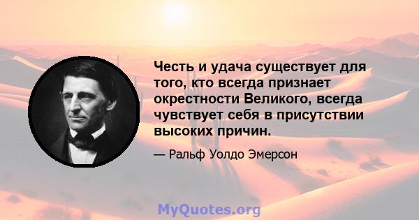 Честь и удача существует для того, кто всегда признает окрестности Великого, всегда чувствует себя в присутствии высоких причин.