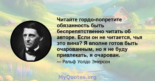 Читайте гордо-попретите обязанность быть беспрепятственно читать об авторе. Если он не читается, чья это вина? Я вполне готов быть очарованным, но я не буду привлекать, я очарован.