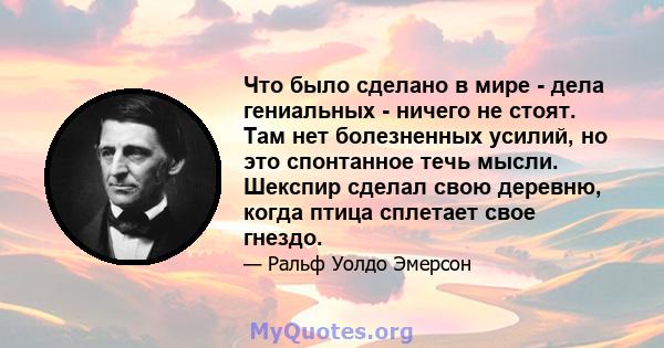 Что было сделано в мире - дела гениальных - ничего не стоят. Там нет болезненных усилий, но это спонтанное течь мысли. Шекспир сделал свою деревню, когда птица сплетает свое гнездо.