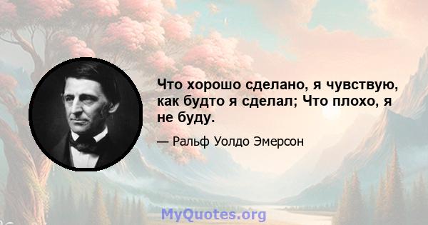 Что хорошо сделано, я чувствую, как будто я сделал; Что плохо, я не буду.