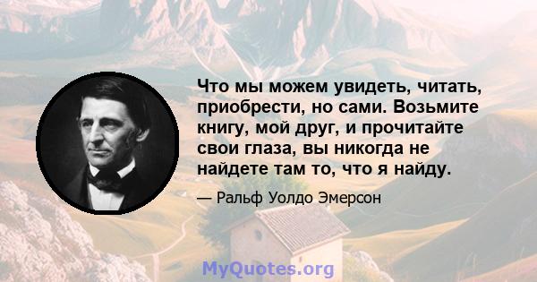 Что мы можем увидеть, читать, приобрести, но сами. Возьмите книгу, мой друг, и прочитайте свои глаза, вы никогда не найдете там то, что я найду.