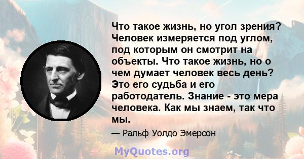 Что такое жизнь, но угол зрения? Человек измеряется под углом, под которым он смотрит на объекты. Что такое жизнь, но о чем думает человек весь день? Это его судьба и его работодатель. Знание - это мера человека. Как мы 