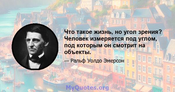 Что такое жизнь, но угол зрения? Человек измеряется под углом, под которым он смотрит на объекты.