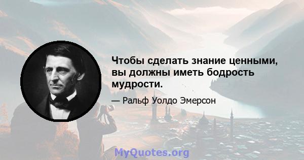 Чтобы сделать знание ценными, вы должны иметь бодрость мудрости.