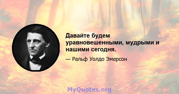 Давайте будем уравновешенными, мудрыми и нашими сегодня.