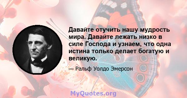 Давайте отучить нашу мудрость мира. Давайте лежать низко в силе Господа и узнаем, что одна истина только делает богатую и великую.