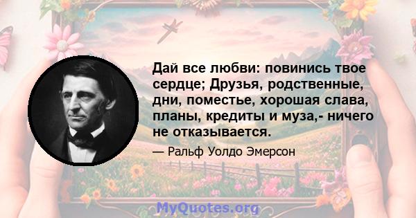 Дай все любви: повинись твое сердце; Друзья, родственные, дни, поместье, хорошая слава, планы, кредиты и муза,- ничего не отказывается.