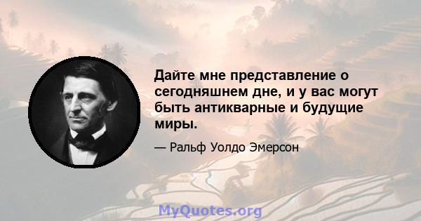 Дайте мне представление о сегодняшнем дне, и у вас могут быть антикварные и будущие миры.