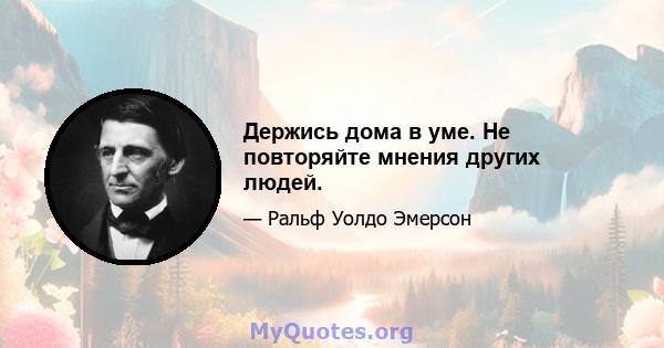 Держись дома в уме. Не повторяйте мнения других людей.