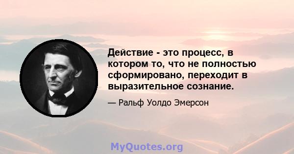 Действие - это процесс, в котором то, что не полностью сформировано, переходит в выразительное сознание.