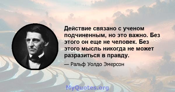 Действие связано с ученом подчиненным, но это важно. Без этого он еще не человек. Без этого мысль никогда не может разразиться в правду.