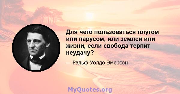 Для чего пользоваться плугом или парусом, или землей или жизни, если свобода терпит неудачу?