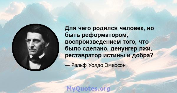 Для чего родился человек, но быть реформатором, воспроизведением того, что было сделано, денунгер лжи, реставратор истины и добра?