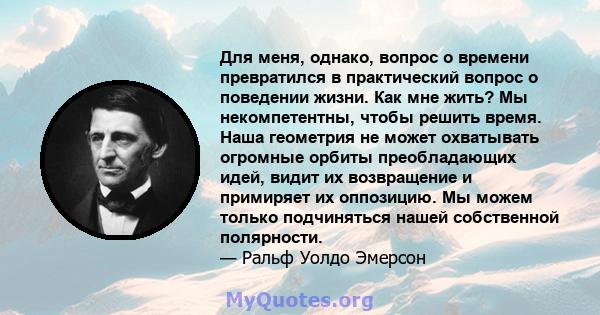 Для меня, однако, вопрос о времени превратился в практический вопрос о поведении жизни. Как мне жить? Мы некомпетентны, чтобы решить время. Наша геометрия не может охватывать огромные орбиты преобладающих идей, видит их 