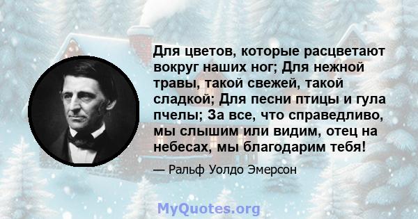 Для цветов, которые расцветают вокруг наших ног; Для нежной травы, такой свежей, такой сладкой; Для песни птицы и гула пчелы; За все, что справедливо, мы слышим или видим, отец на небесах, мы благодарим тебя!