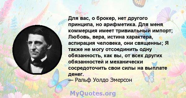 Для вас, о брокер, нет другого принципа, но арифметика. Для меня коммерция имеет тривиальный импорт; Любовь, вера, истина характера, аспирация человека, они священны; Я также не могу отсоединить одну обязанность, как