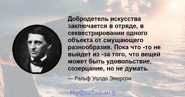 Добродетель искусства заключается в отряде, в секвестрировании одного объекта от смущающего разнообразия. Пока что -то не выйдет из -за того, что вещей может быть удовольствие, созерцание, но не думать.