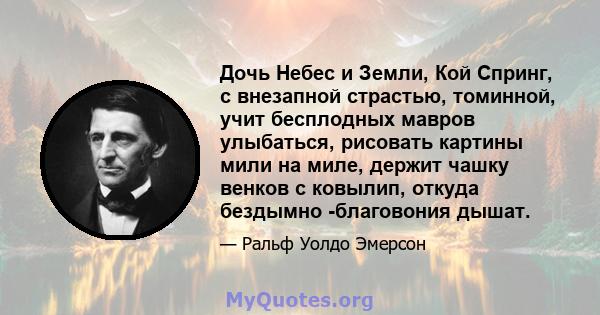 Дочь Небес и Земли, Кой Спринг, с внезапной страстью, томинной, учит бесплодных мавров улыбаться, рисовать картины мили на миле, держит чашку венков с ковылип, откуда бездымно -благовония дышат.