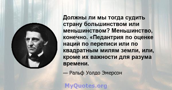 Должны ли мы тогда судить страну большинством или меньшинством? Меньшинство, конечно. «Педантрия по оценке наций по переписи или по квадратным милям земли, или, кроме их важности для разума времени.