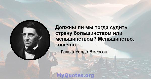 Должны ли мы тогда судить страну большинством или меньшинством? Меньшинство, конечно.