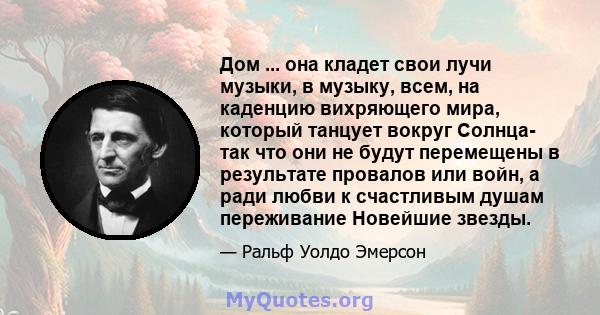 Дом ... она кладет свои лучи музыки, в музыку, всем, на каденцию вихряющего мира, который танцует вокруг Солнца- так что они не будут перемещены в результате провалов или войн, а ради любви к счастливым душам