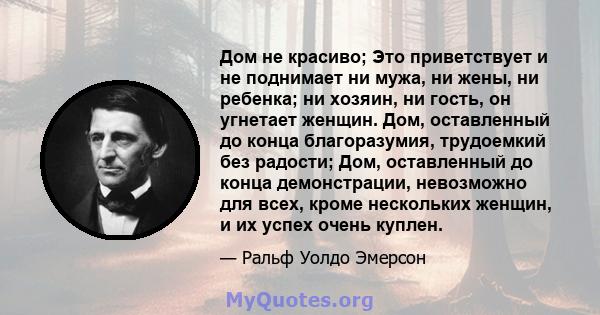 Дом не красиво; Это приветствует и не поднимает ни мужа, ни жены, ни ребенка; ни хозяин, ни гость, он угнетает женщин. Дом, оставленный до конца благоразумия, трудоемкий без радости; Дом, оставленный до конца