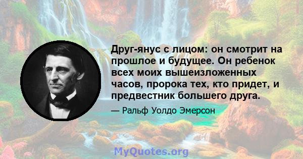 Друг-янус с лицом: он смотрит на прошлое и будущее. Он ребенок всех моих вышеизложенных часов, пророка тех, кто придет, и предвестник большего друга.