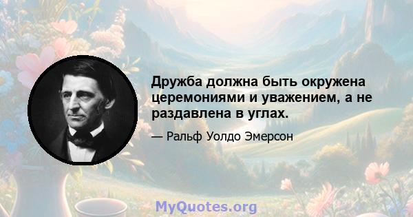 Дружба должна быть окружена церемониями и уважением, а не раздавлена ​​в углах.