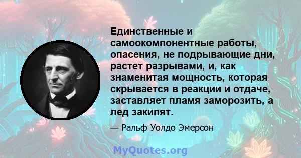 Единственные и самоокомпонентные работы, опасения, не подрывающие дни, растет разрывами, и, как знаменитая мощность, которая скрывается в реакции и отдаче, заставляет пламя заморозить, а лед закипят.