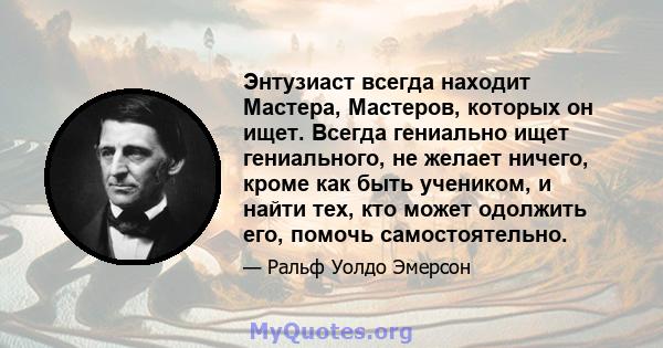 Энтузиаст всегда находит Мастера, Мастеров, которых он ищет. Всегда гениально ищет гениального, не желает ничего, кроме как быть учеником, и найти тех, кто может одолжить его, помочь самостоятельно.