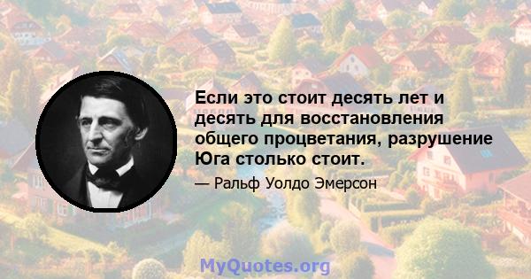 Если это стоит десять лет и десять для восстановления общего процветания, разрушение Юга столько стоит.