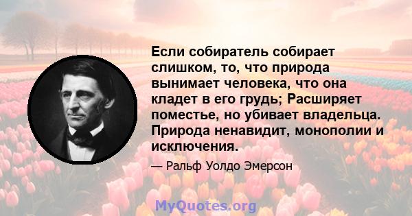 Если собиратель собирает слишком, то, что природа вынимает человека, что она кладет в его грудь; Расширяет поместье, но убивает владельца. Природа ненавидит, монополии и исключения.