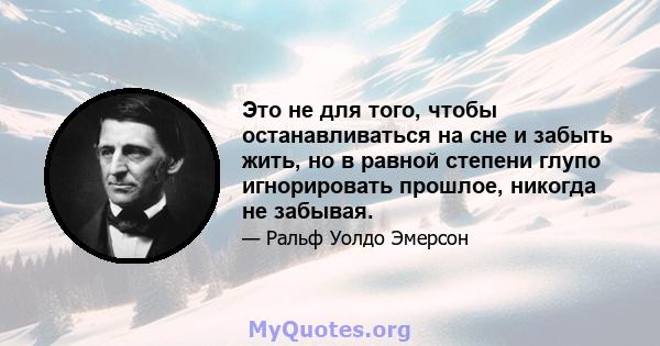 Это не для того, чтобы останавливаться на сне и забыть жить, но в равной степени глупо игнорировать прошлое, никогда не забывая.