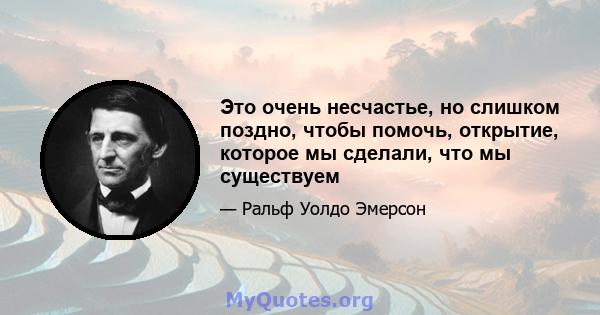 Это очень несчастье, но слишком поздно, чтобы помочь, открытие, которое мы сделали, что мы существуем