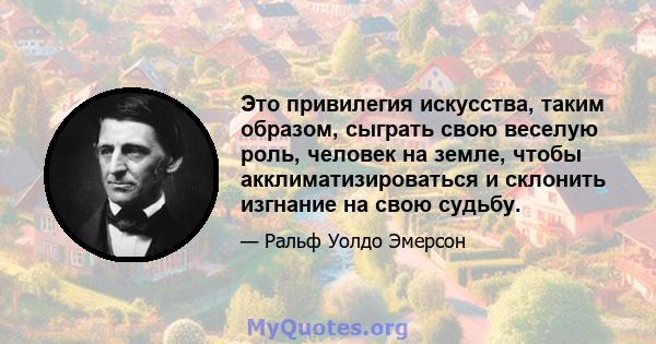 Это привилегия искусства, таким образом, сыграть свою веселую роль, человек на земле, чтобы акклиматизироваться и склонить изгнание на свою судьбу.